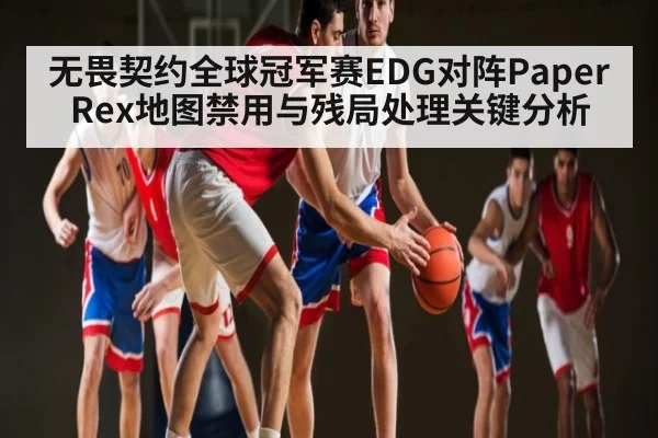 无畏契约全球冠军赛EDG对阵Paper Rex地图禁用与残局处理关键分析