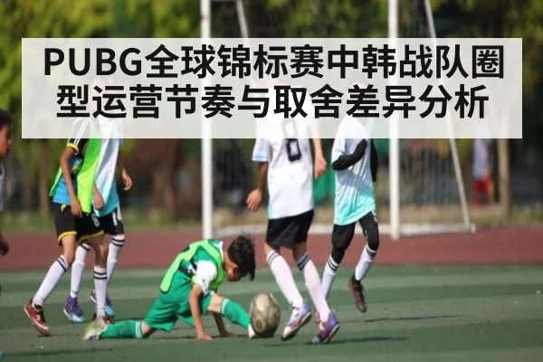 PUBG全球锦标赛中韩战队圈型运营节奏与取舍差异分析